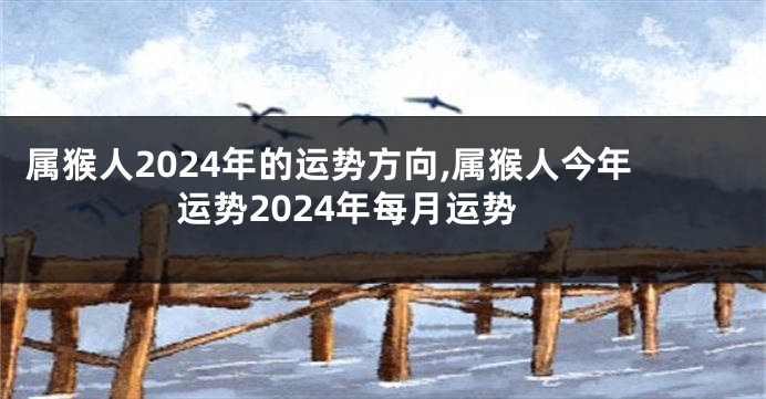 属猴人2024年的运势方向,属猴人今年运势2024年每月运势