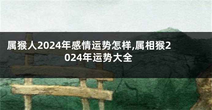 属猴人2024年感情运势怎样,属相猴2024年运势大全