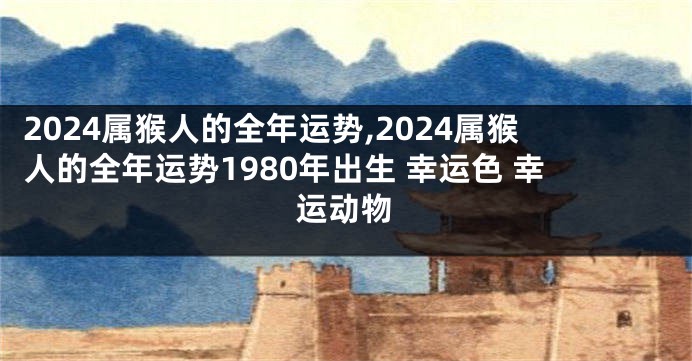 2024属猴人的全年运势,2024属猴人的全年运势1980年出生 幸运色 幸运动物