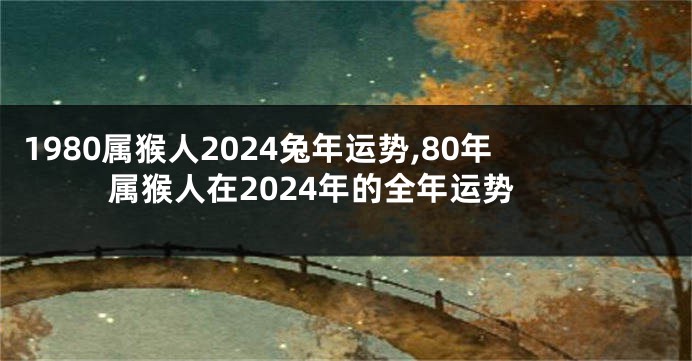 1980属猴人2024兔年运势,80年属猴人在2024年的全年运势