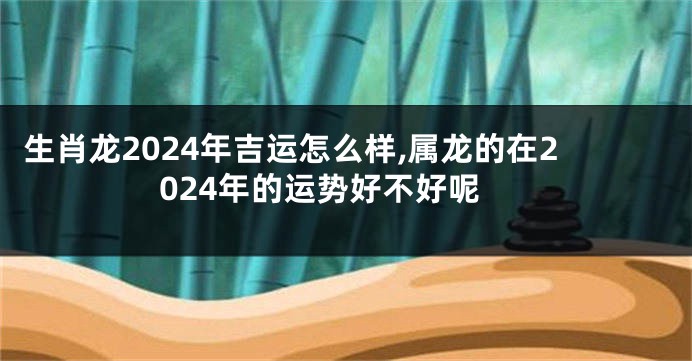 生肖龙2024年吉运怎么样,属龙的在2024年的运势好不好呢