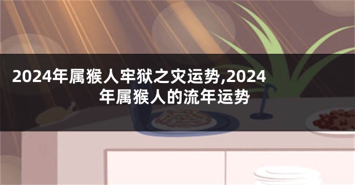 2024年属猴人牢狱之灾运势,2024年属猴人的流年运势