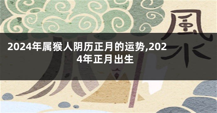 2024年属猴人阴历正月的运势,2024年正月出生