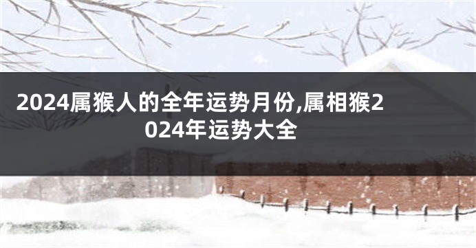 2024属猴人的全年运势月份,属相猴2024年运势大全