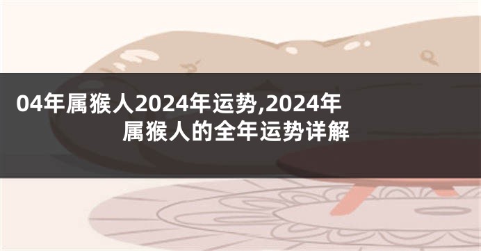 04年属猴人2024年运势,2024年属猴人的全年运势详解