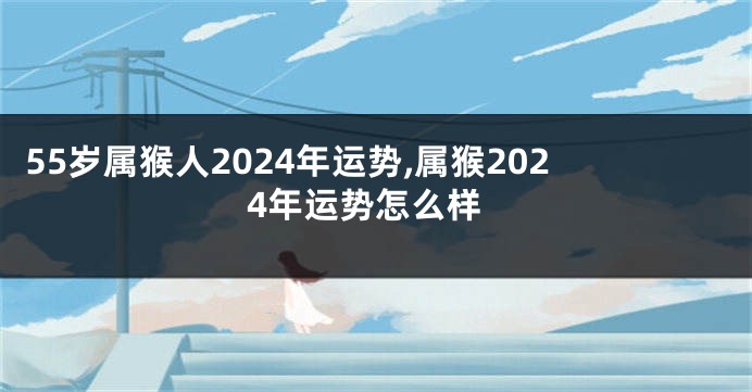 55岁属猴人2024年运势,属猴2024年运势怎么样