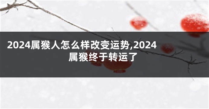 2024属猴人怎么样改变运势,2024属猴终于转运了