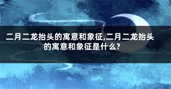 二月二龙抬头的寓意和象征,二月二龙抬头的寓意和象征是什么?