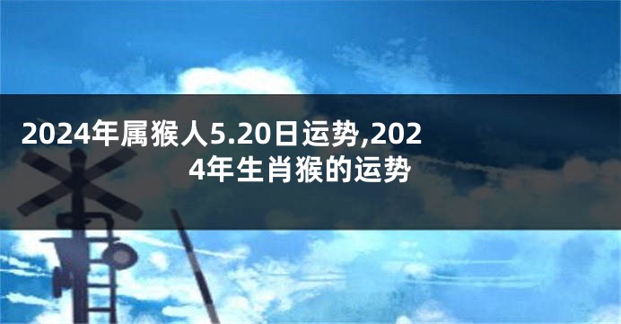 2024年属猴人5.20日运势,2024年生肖猴的运势