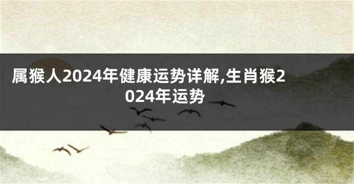 属猴人2024年健康运势详解,生肖猴2024年运势