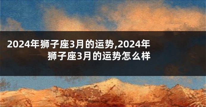 2024年狮子座3月的运势,2024年狮子座3月的运势怎么样