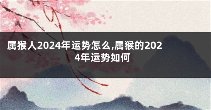 属猴人2024年运势怎么,属猴的2024年运势如何