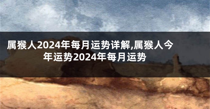 属猴人2024年每月运势详解,属猴人今年运势2024年每月运势