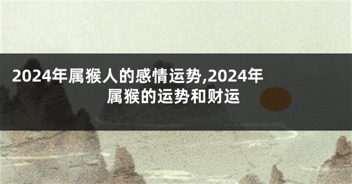 2024年属猴人的感情运势,2024年属猴的运势和财运