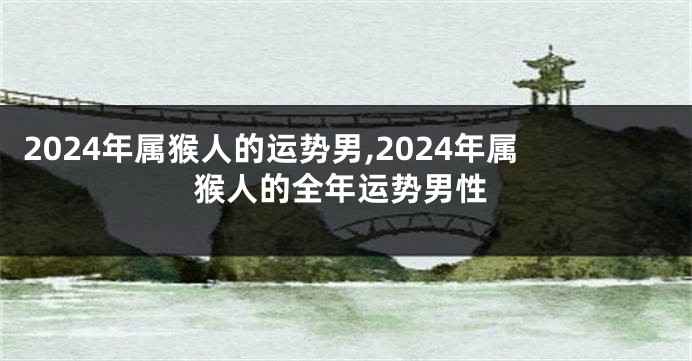 2024年属猴人的运势男,2024年属猴人的全年运势男性