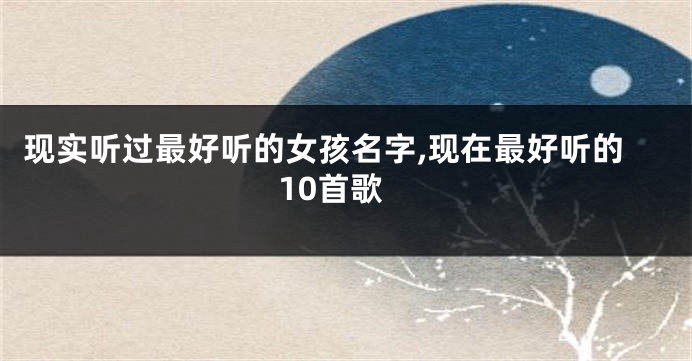 现实听过最好听的女孩名字,现在最好听的10首歌