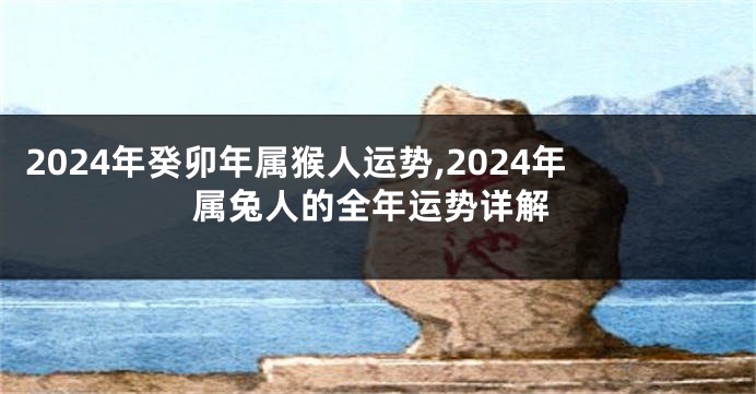 2024年癸卯年属猴人运势,2024年属兔人的全年运势详解