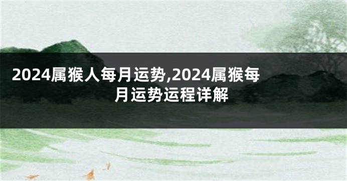 2024属猴人每月运势,2024属猴每月运势运程详解