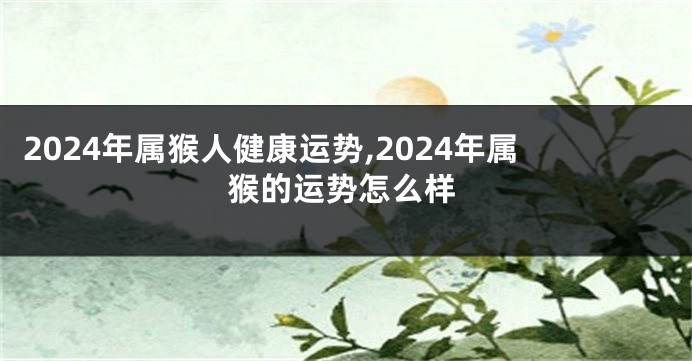 2024年属猴人健康运势,2024年属猴的运势怎么样