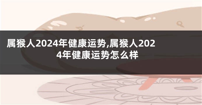 属猴人2024年健康运势,属猴人2024年健康运势怎么样