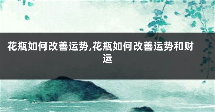 花瓶如何改善运势,花瓶如何改善运势和财运