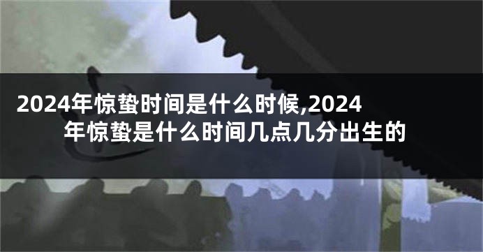 2024年惊蛰时间是什么时候,2024年惊蛰是什么时间几点几分出生的