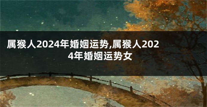 属猴人2024年婚姻运势,属猴人2024年婚姻运势女