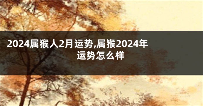 2024属猴人2月运势,属猴2024年运势怎么样