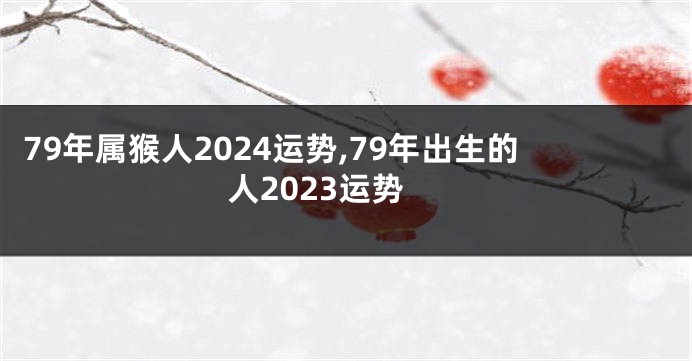 79年属猴人2024运势,79年出生的人2023运势