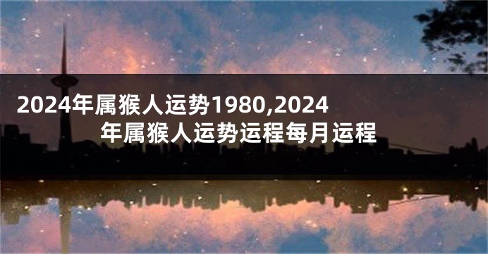 2024年属猴人运势1980,2024年属猴人运势运程每月运程