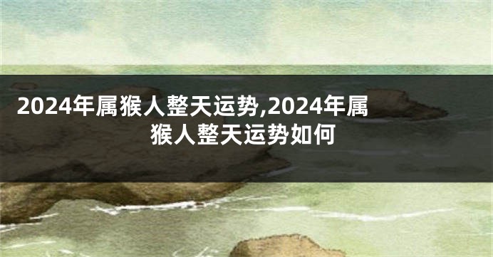 2024年属猴人整天运势,2024年属猴人整天运势如何