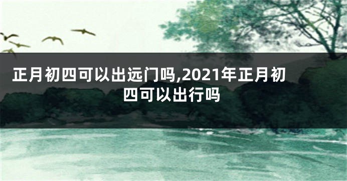 正月初四可以出远门吗,2021年正月初四可以出行吗