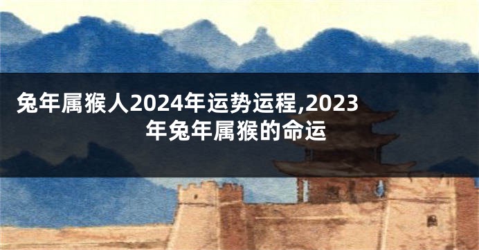 兔年属猴人2024年运势运程,2023年兔年属猴的命运