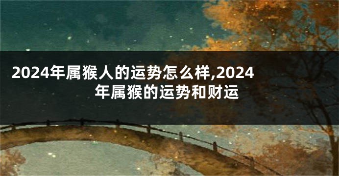 2024年属猴人的运势怎么样,2024年属猴的运势和财运