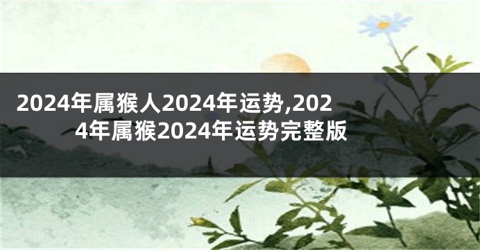 2024年属猴人2024年运势,2024年属猴2024年运势完整版