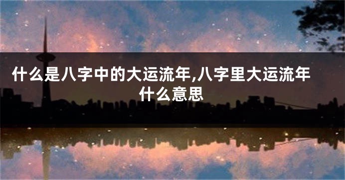 什么是八字中的大运流年,八字里大运流年什么意思