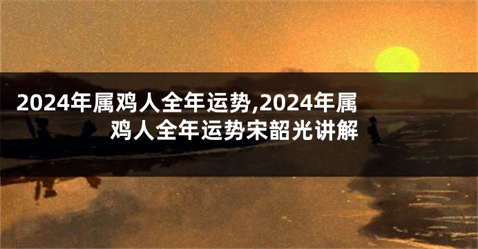 2024年属鸡人全年运势,2024年属鸡人全年运势宋韶光讲解