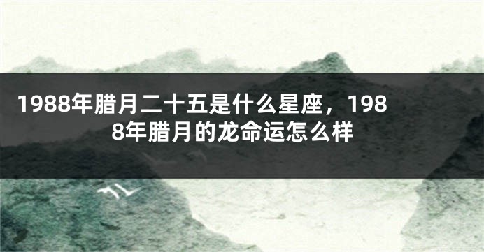 1988年腊月二十五是什么星座，1988年腊月的龙命运怎么样