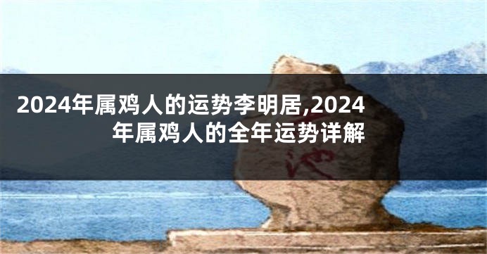 2024年属鸡人的运势李明居,2024年属鸡人的全年运势详解