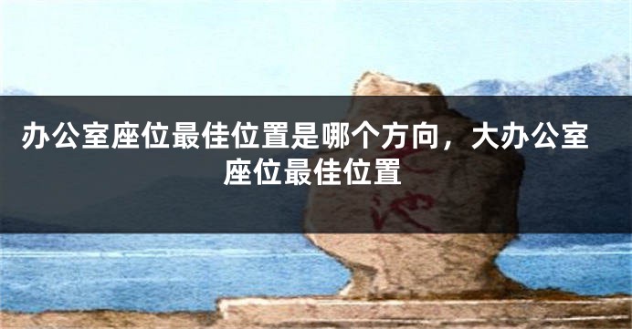 办公室座位最佳位置是哪个方向，大办公室座位最佳位置