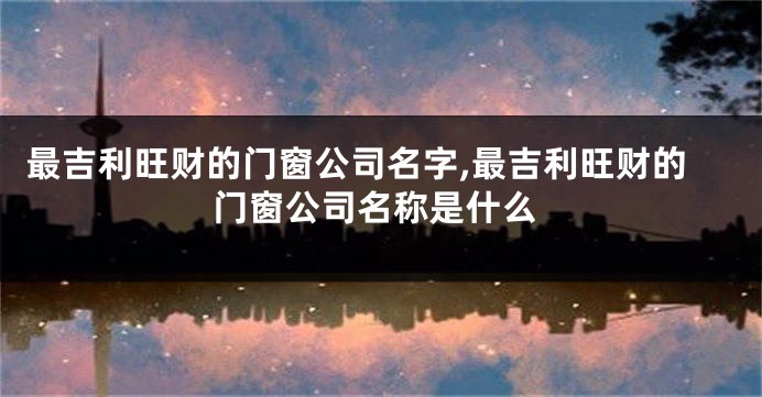 最吉利旺财的门窗公司名字,最吉利旺财的门窗公司名称是什么