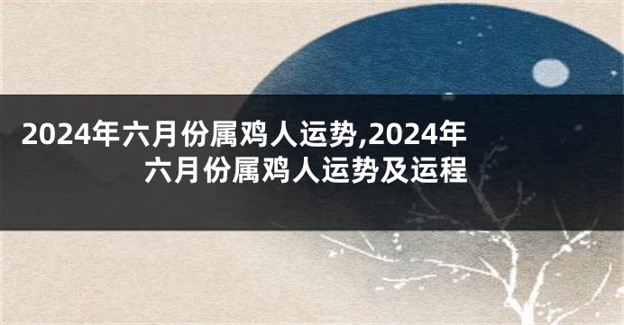 2024年六月份属鸡人运势,2024年六月份属鸡人运势及运程