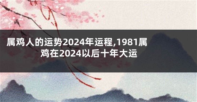 属鸡人的运势2024年运程,1981属鸡在2024以后十年大运