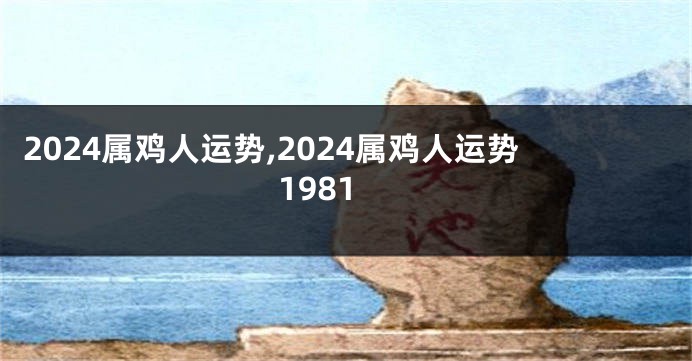 2024属鸡人运势,2024属鸡人运势1981