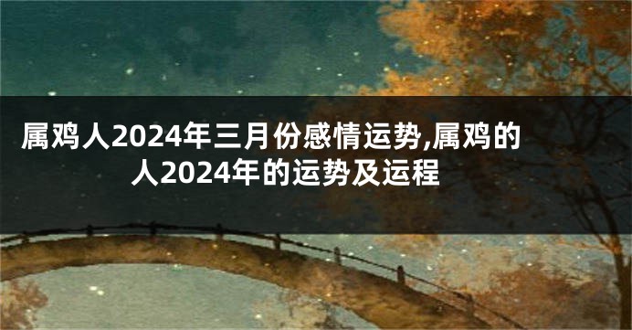 属鸡人2024年三月份感情运势,属鸡的人2024年的运势及运程