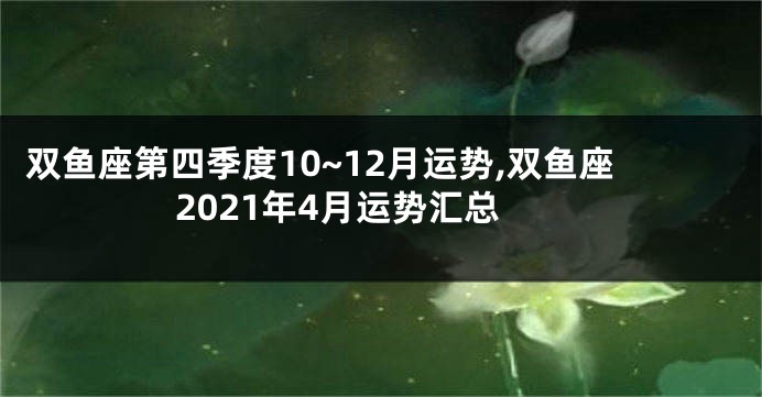 双鱼座第四季度10~12月运势,双鱼座2021年4月运势汇总