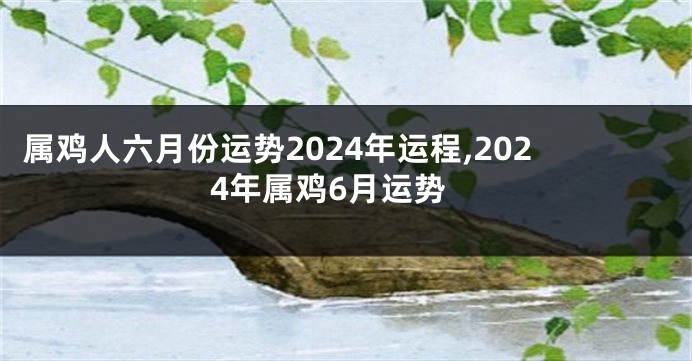 属鸡人六月份运势2024年运程,2024年属鸡6月运势