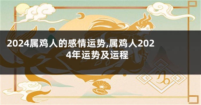 2024属鸡人的感情运势,属鸡人2024年运势及运程