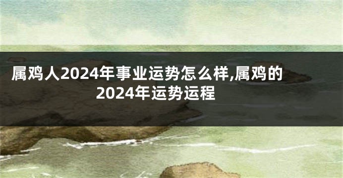 属鸡人2024年事业运势怎么样,属鸡的2024年运势运程