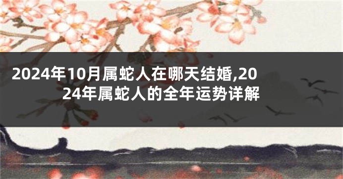 2024年10月属蛇人在哪天结婚,2024年属蛇人的全年运势详解